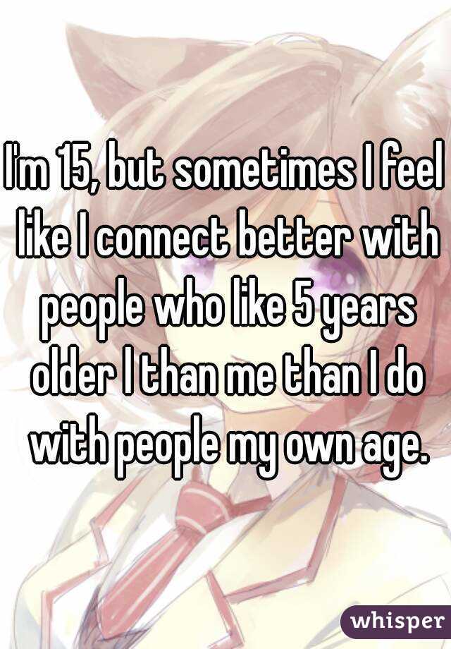 I'm 15, but sometimes I feel like I connect better with people who like 5 years older l than me than I do with people my own age.