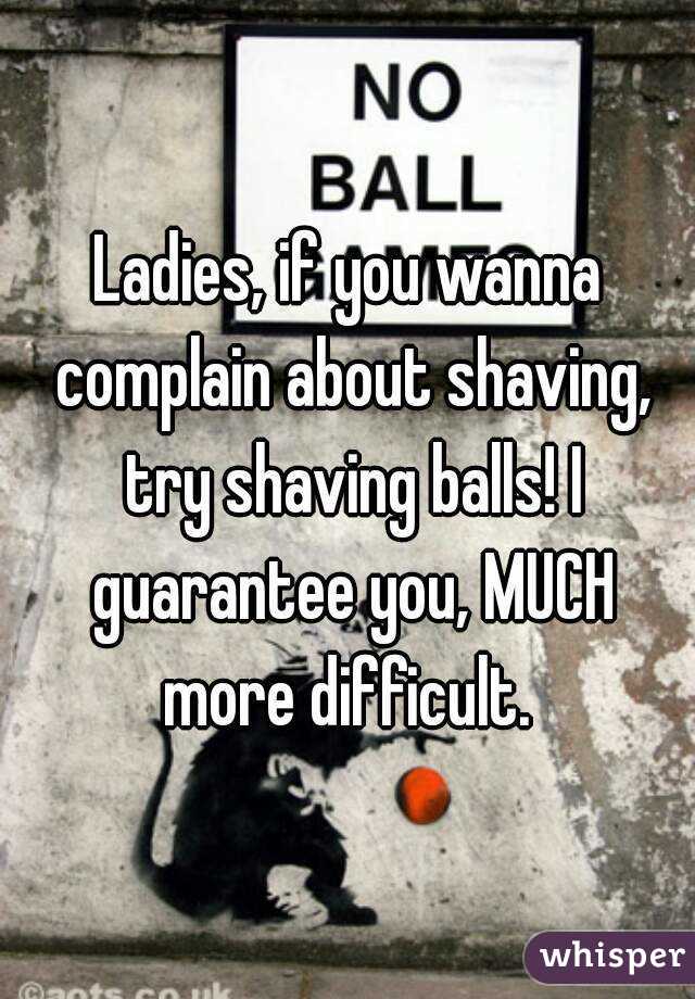 Ladies, if you wanna complain about shaving, try shaving balls! I guarantee you, MUCH more difficult. 