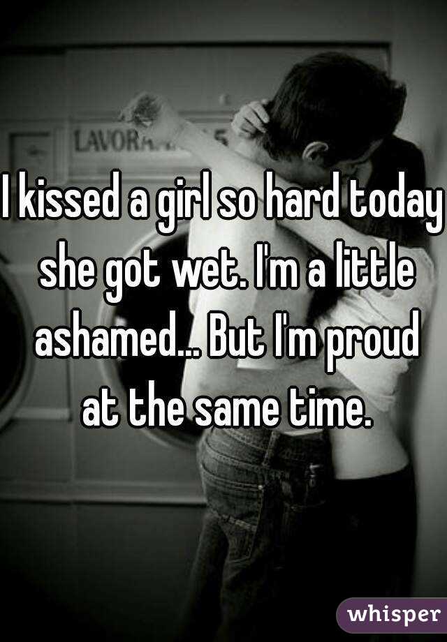 I kissed a girl so hard today she got wet. I'm a little ashamed... But I'm proud at the same time.