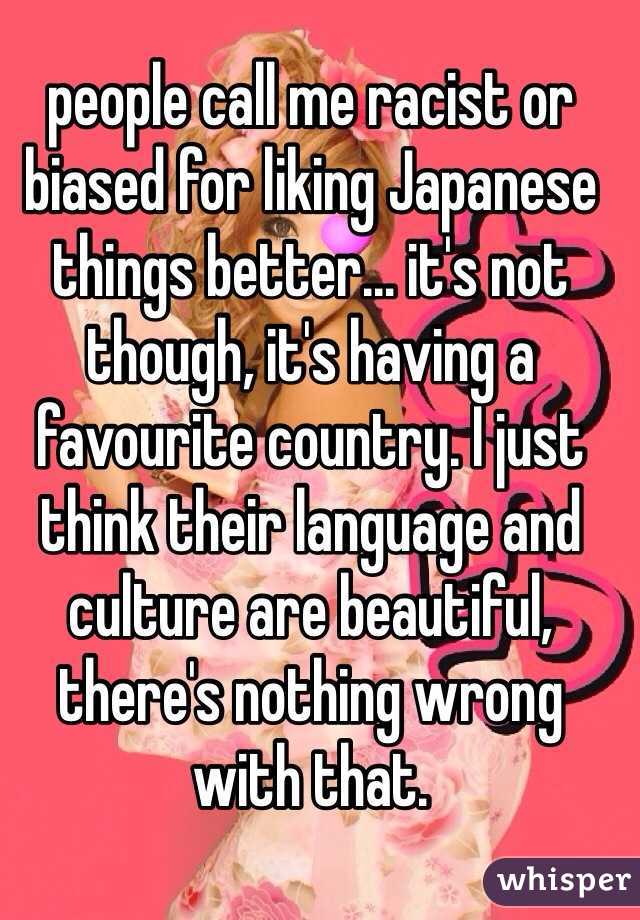 people call me racist or biased for liking Japanese things better... it's not though, it's having a favourite country. I just think their language and culture are beautiful, there's nothing wrong with that.