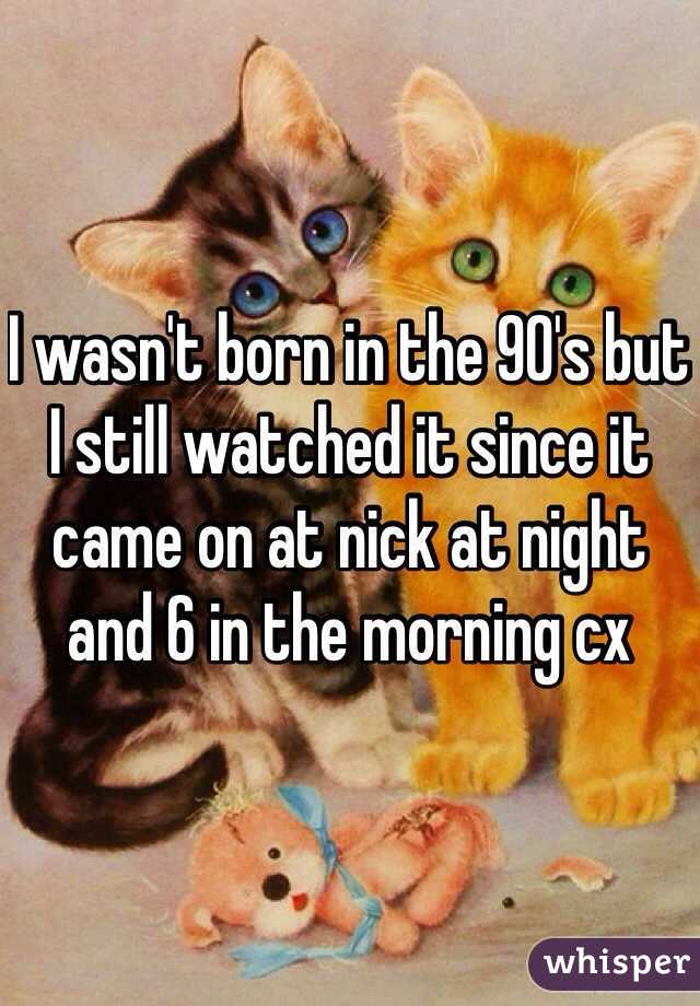 I wasn't born in the 90's but I still watched it since it came on at nick at night and 6 in the morning cx  