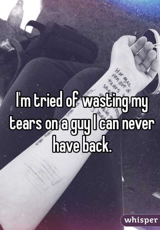 I'm tried of wasting my tears on a guy I can never have back. 