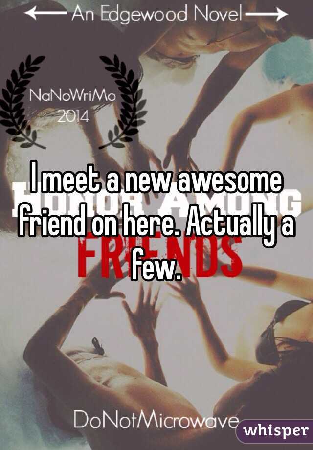 I meet a new awesome friend on here. Actually a few.