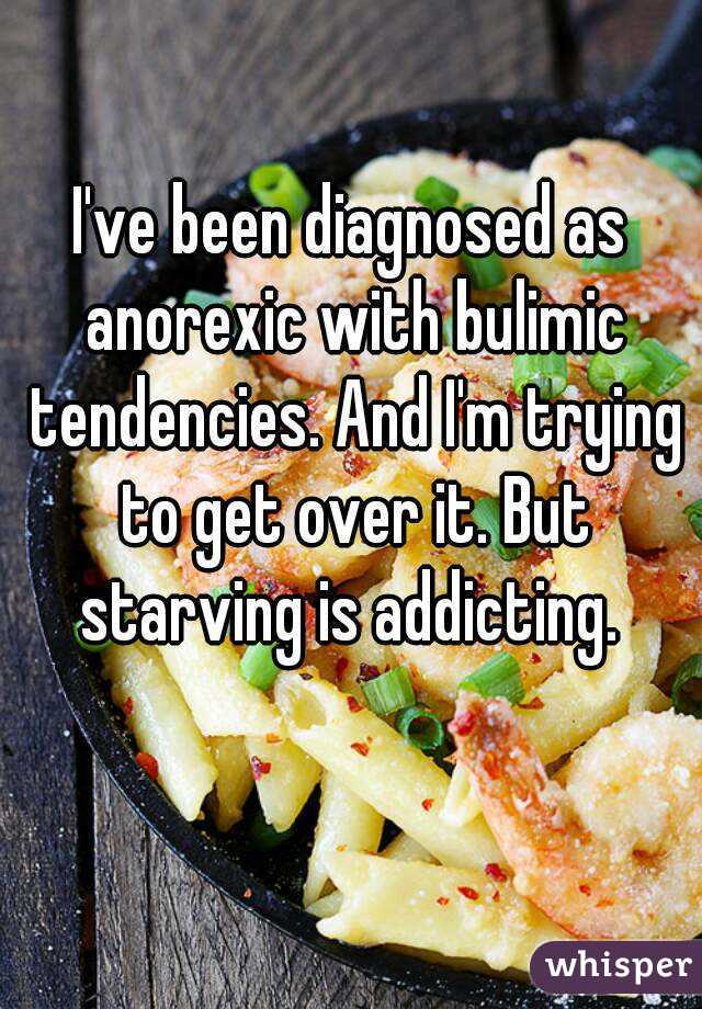 I've been diagnosed as anorexic with bulimic tendencies. And I'm trying to get over it. But starving is addicting. 