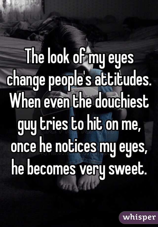 The look of my eyes change people's attitudes. When even the douchiest guy tries to hit on me, once he notices my eyes, he becomes very sweet.  
