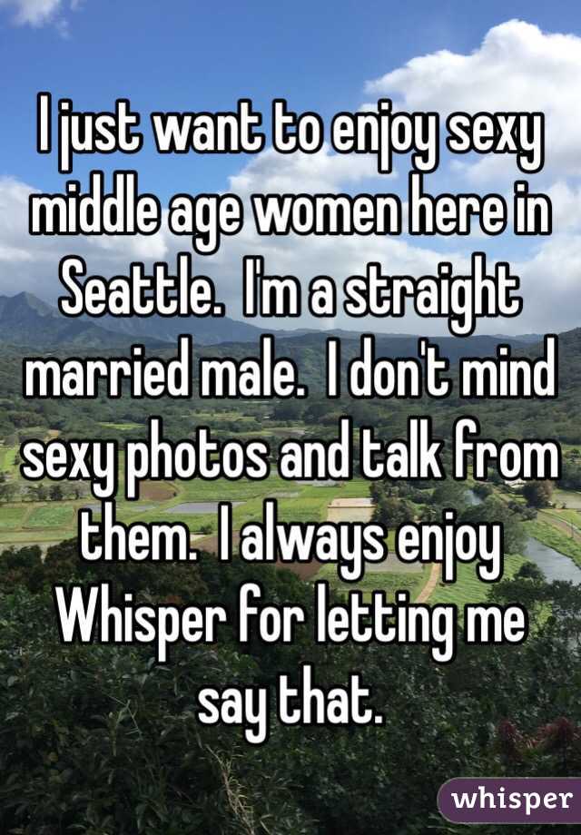I just want to enjoy sexy middle age women here in Seattle.  I'm a straight married male.  I don't mind sexy photos and talk from them.  I always enjoy Whisper for letting me say that.