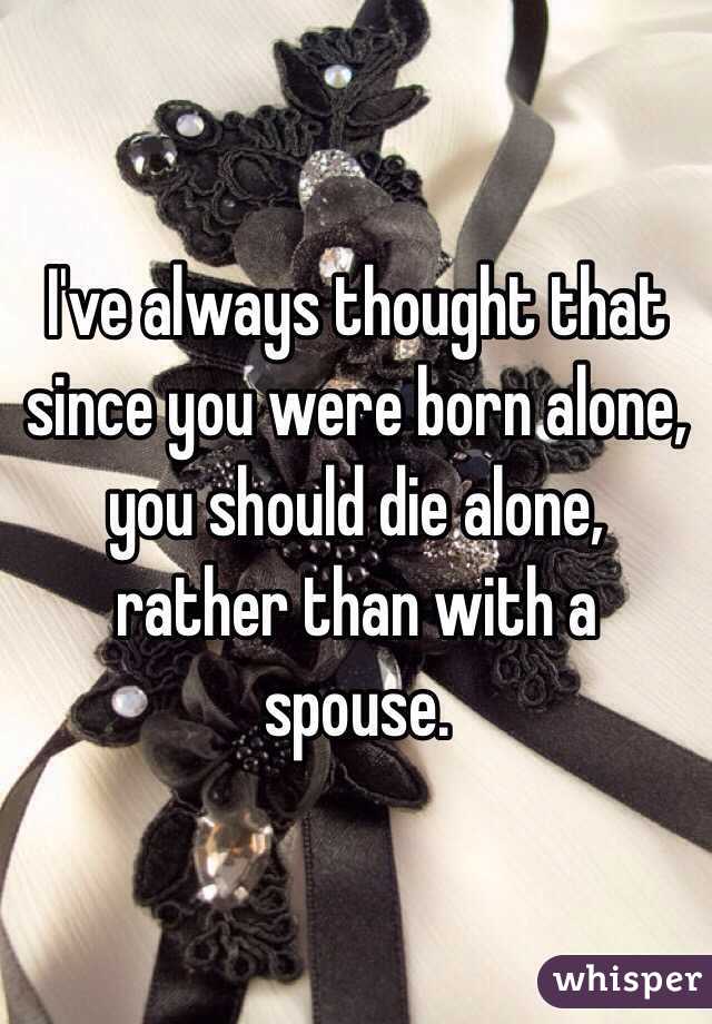I've always thought that since you were born alone, you should die alone, rather than with a spouse. 