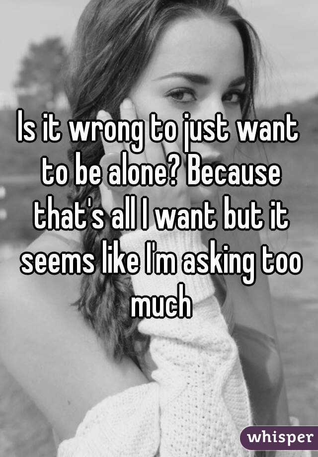 Is it wrong to just want to be alone? Because that's all I want but it seems like I'm asking too much