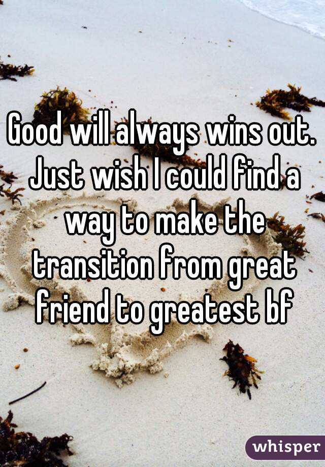 Good will always wins out. Just wish I could find a way to make the transition from great friend to greatest bf
