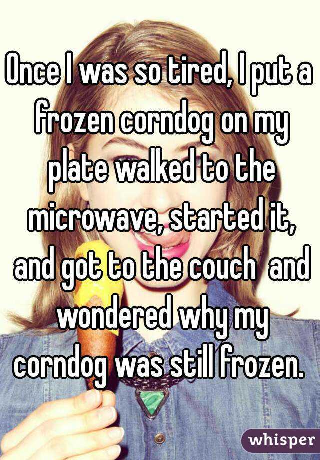 Once I was so tired, I put a frozen corndog on my plate walked to the microwave, started it, and got to the couch  and wondered why my corndog was still frozen. 