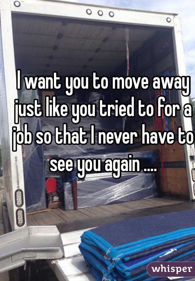 I want you to move away just like you tried to for a job so that I never have to see you again ....