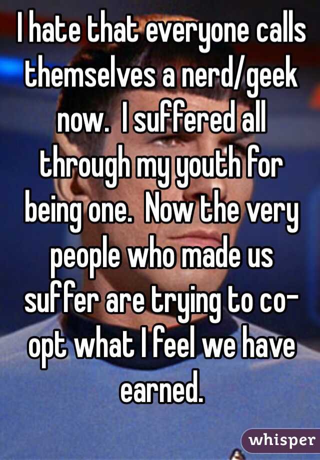 I hate that everyone calls themselves a nerd/geek now.  I suffered all through my youth for being one.  Now the very people who made us suffer are trying to co-opt what I feel we have earned.