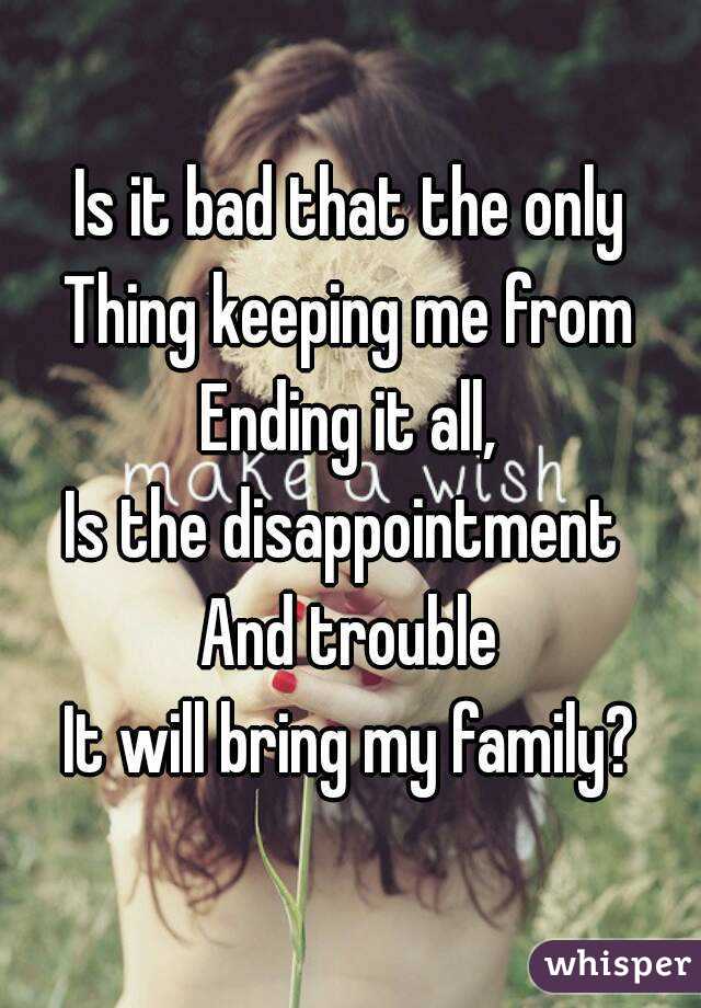 Is it bad that the only
Thing keeping me from
Ending it all,
Is the disappointment 
And trouble
It will bring my family?