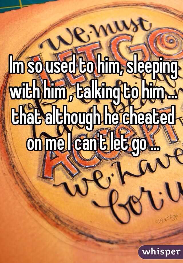 Im so used to him, sleeping with him , talking to him ... that although he cheated on me I can't let go ...