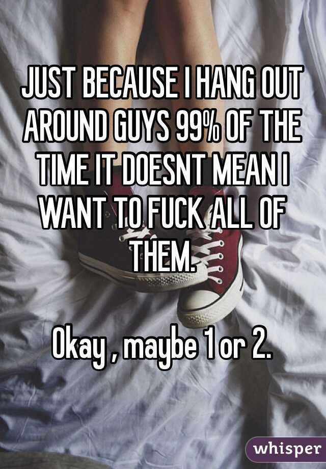 JUST BECAUSE I HANG OUT AROUND GUYS 99% OF THE TIME IT DOESNT MEAN I WANT TO FUCK ALL OF THEM.

Okay , maybe 1 or 2.