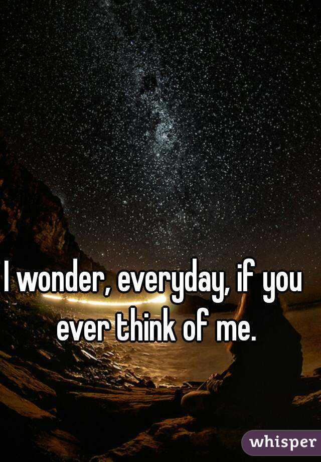 I wonder, everyday, if you ever think of me.