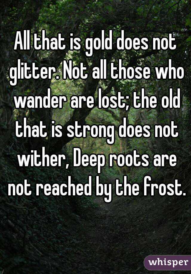 All that is gold does not glitter. Not all those who wander are lost; the old that is strong does not wither, Deep roots are not reached by the frost. 
