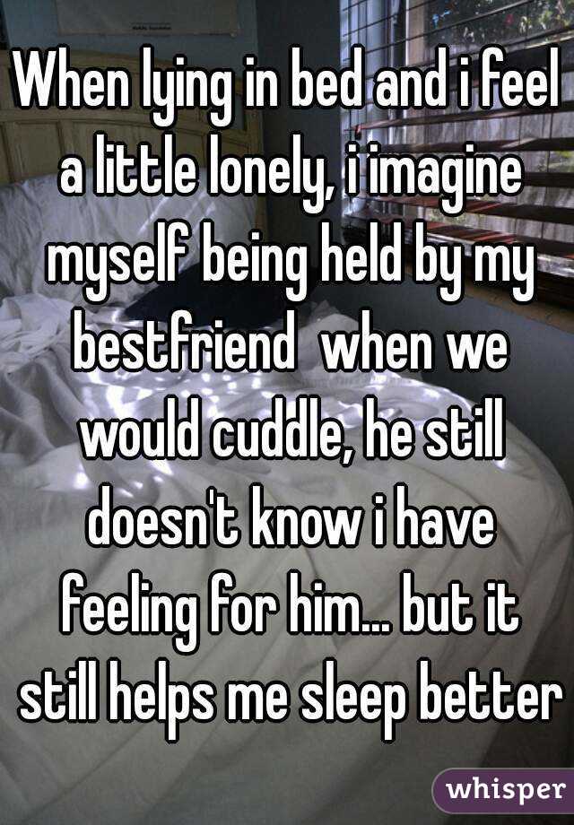 When lying in bed and i feel a little lonely, i imagine myself being held by my bestfriend  when we would cuddle, he still doesn't know i have feeling for him... but it still helps me sleep better