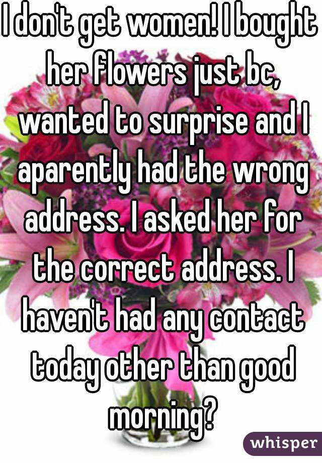 I don't get women! I bought her flowers just bc, wanted to surprise and I aparently had the wrong address. I asked her for the correct address. I haven't had any contact today other than good morning?