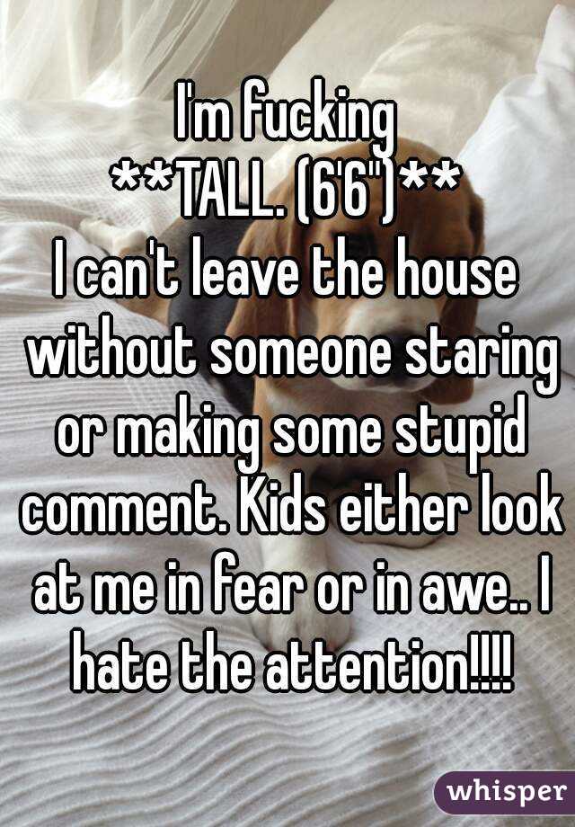 I'm fucking
**TALL. (6'6")**
I can't leave the house without someone staring or making some stupid comment. Kids either look at me in fear or in awe.. I hate the attention!!!!