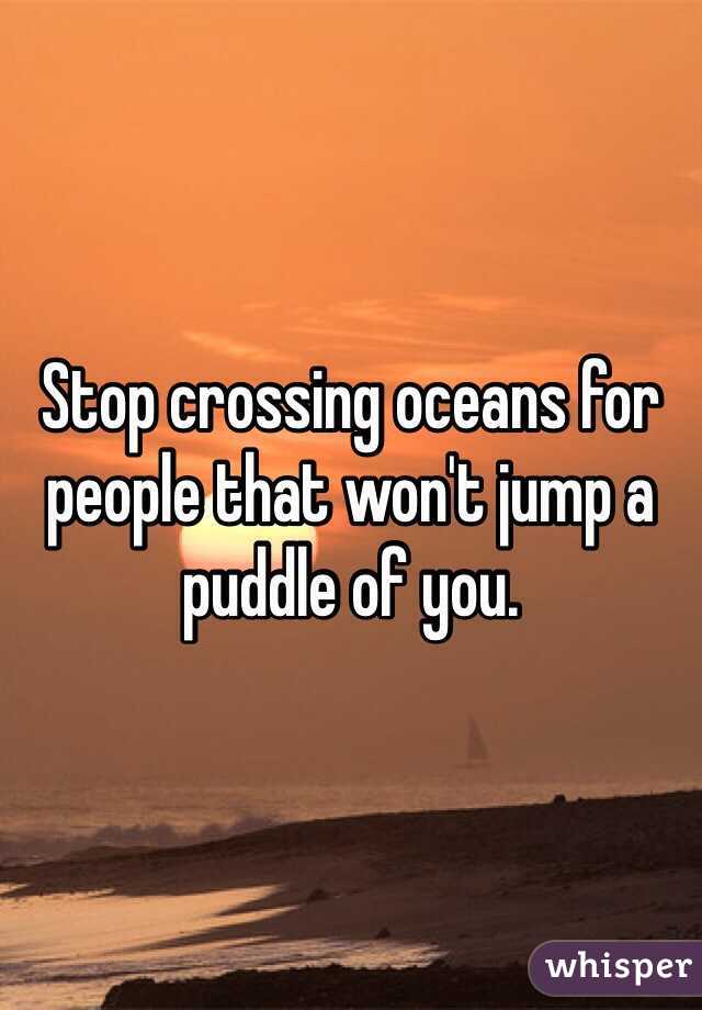 Stop crossing oceans for people that won't jump a puddle of you.