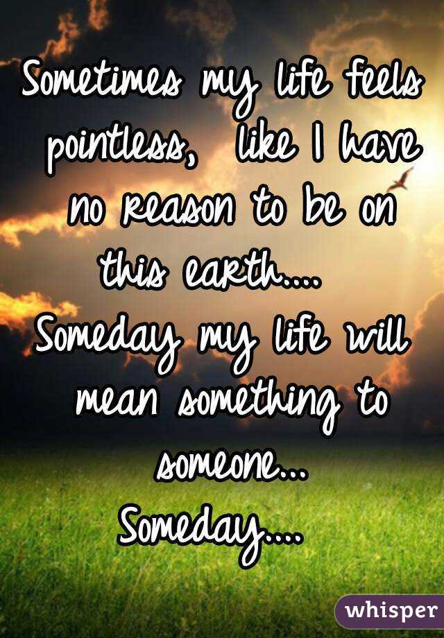 Sometimes my life feels pointless,  like I have no reason to be on this earth....  
Someday my life will mean something to someone...
Someday.... 