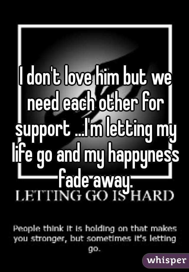  I don't love him but we need each other for support ...I'm letting my life go and my happyness fade away.