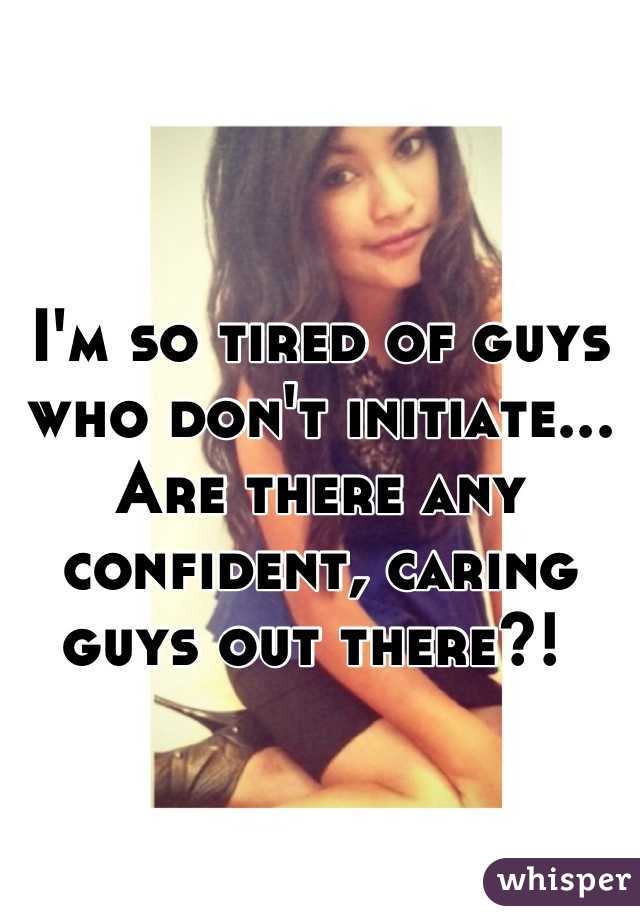 I'm so tired of guys who don't initiate... Are there any confident, caring guys out there?! 
