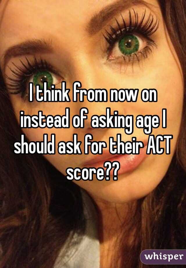 I think from now on instead of asking age I should ask for their ACT score?? 