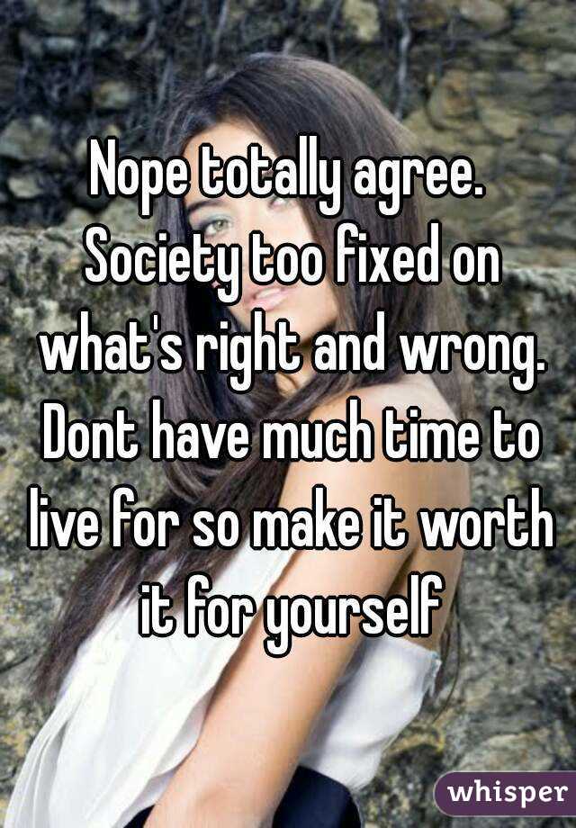Nope totally agree. Society too fixed on what's right and wrong. Dont have much time to live for so make it worth it for yourself