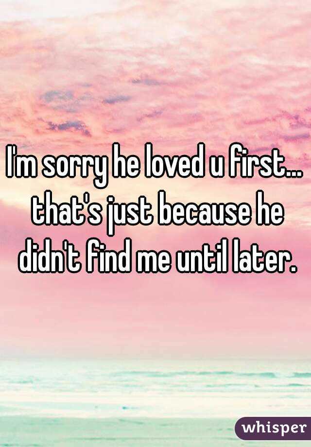I'm sorry he loved u first... that's just because he didn't find me until later.