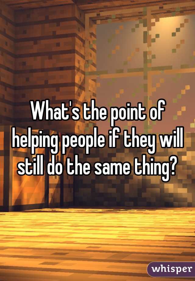 What's the point of helping people if they will still do the same thing?