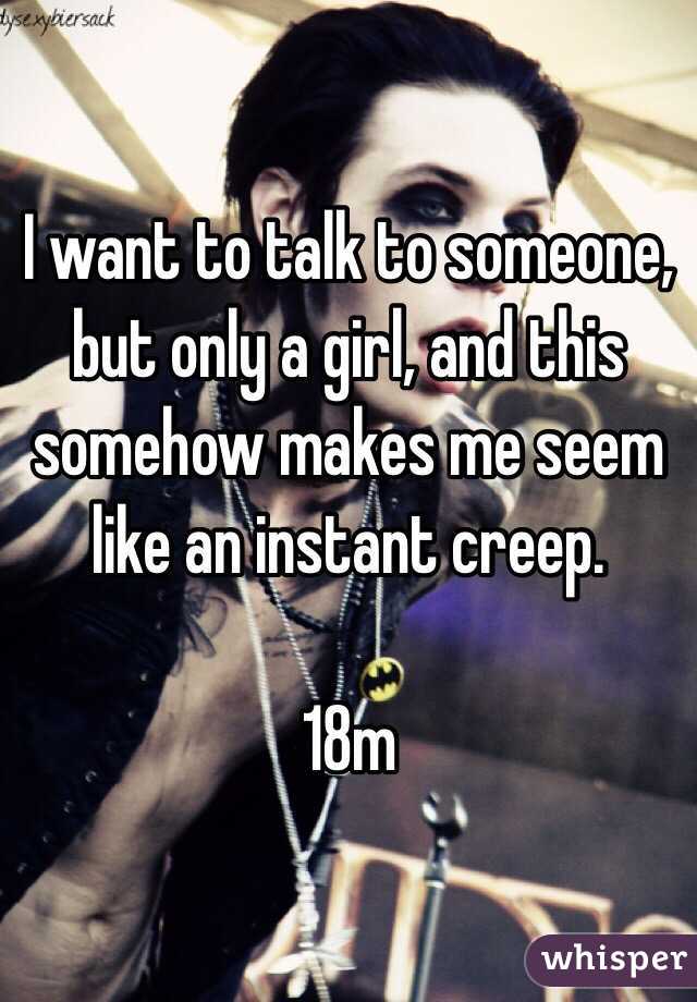 I want to talk to someone, but only a girl, and this somehow makes me seem like an instant creep.

18m