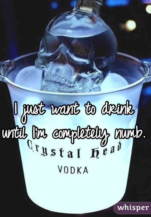 I just want to drink until I'm completely numb. 