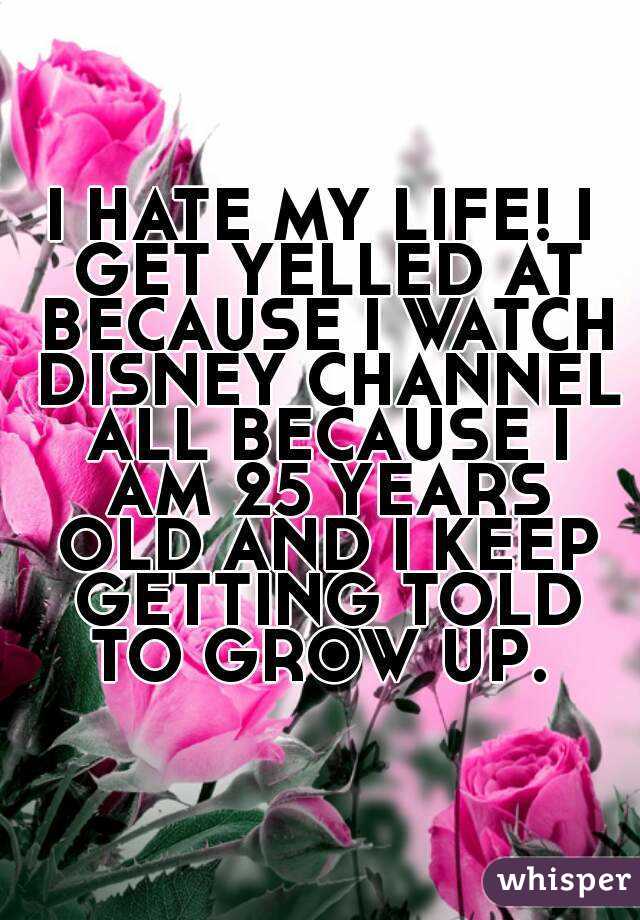 I HATE MY LIFE! I GET YELLED AT BECAUSE I WATCH DISNEY CHANNEL ALL BECAUSE I AM 25 YEARS OLD AND I KEEP GETTING TOLD TO GROW UP. 