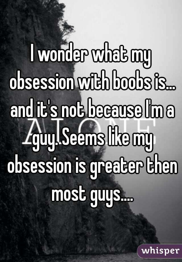 I wonder what my obsession with boobs is... and it's not because I'm a guy. Seems like my obsession is greater then most guys....
