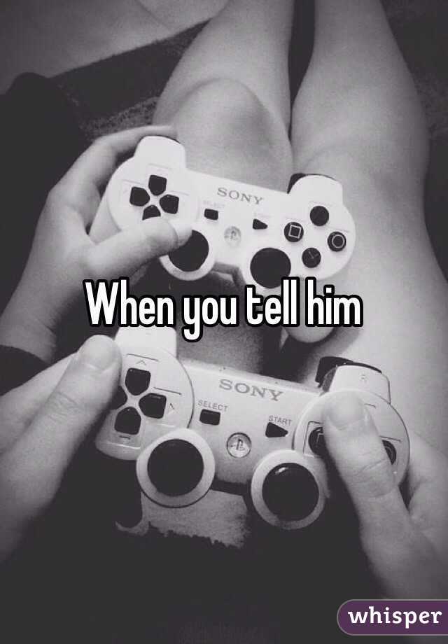 When you tell him