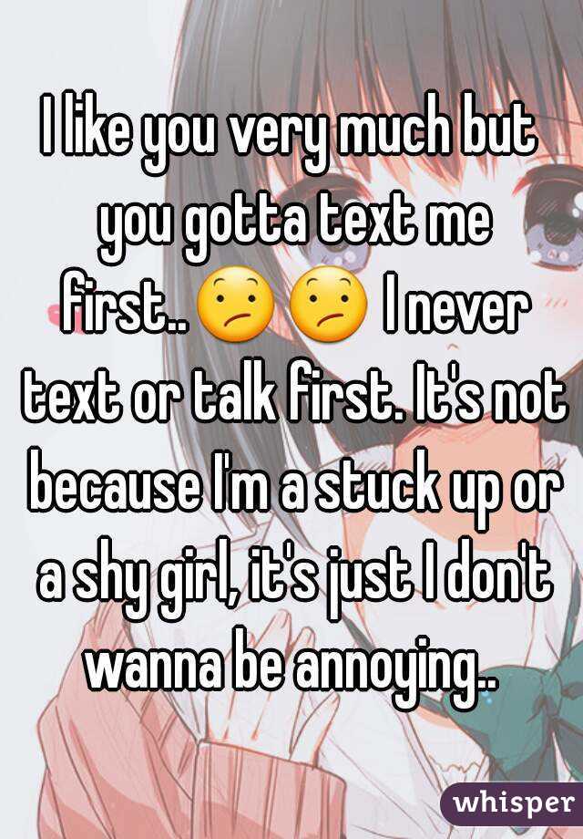 I like you very much but you gotta text me first..😕😕 I never text or talk first. It's not because I'm a stuck up or a shy girl, it's just I don't wanna be annoying.. 