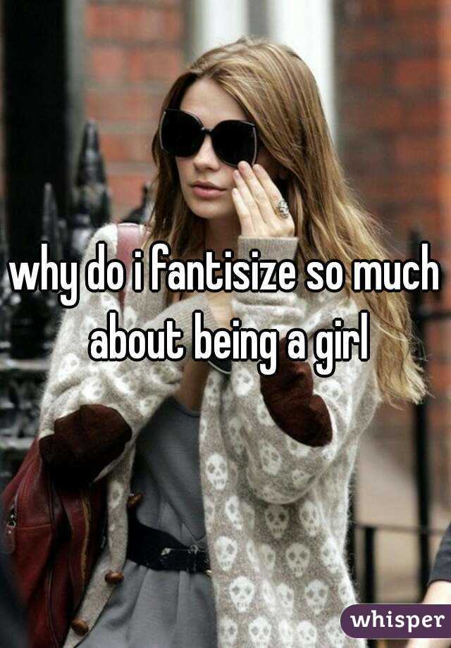 why do i fantisize so much about being a girl