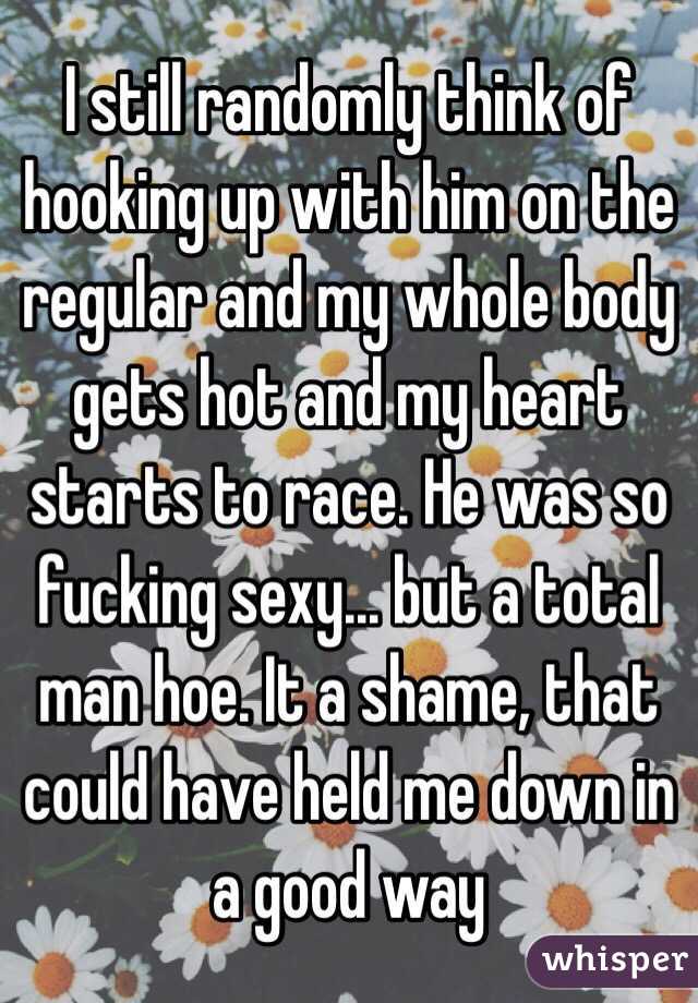 I still randomly think of hooking up with him on the regular and my whole body gets hot and my heart starts to race. He was so fucking sexy... but a total man hoe. It a shame, that could have held me down in a good way 