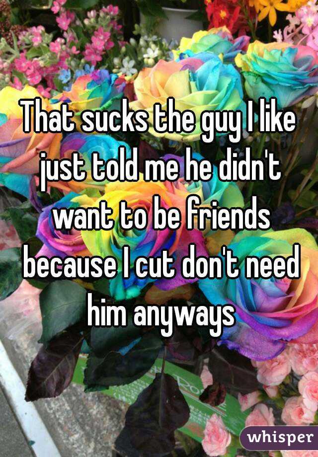 That sucks the guy I like just told me he didn't want to be friends because I cut don't need him anyways