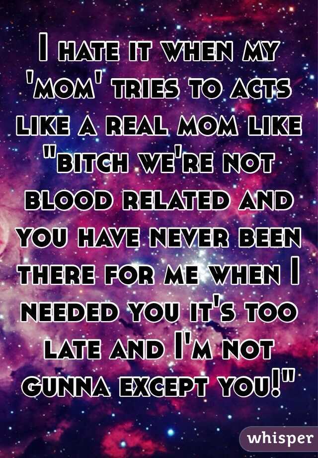 I hate it when my 'mom' tries to acts like a real mom like "bitch we're not blood related and you have never been there for me when I needed you it's too late and I'm not gunna except you!"