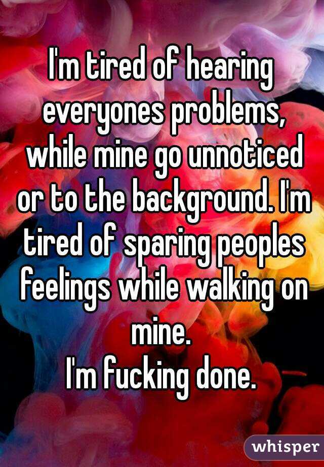 I'm tired of hearing everyones problems, while mine go unnoticed or to the background. I'm tired of sparing peoples feelings while walking on mine. 
I'm fucking done.