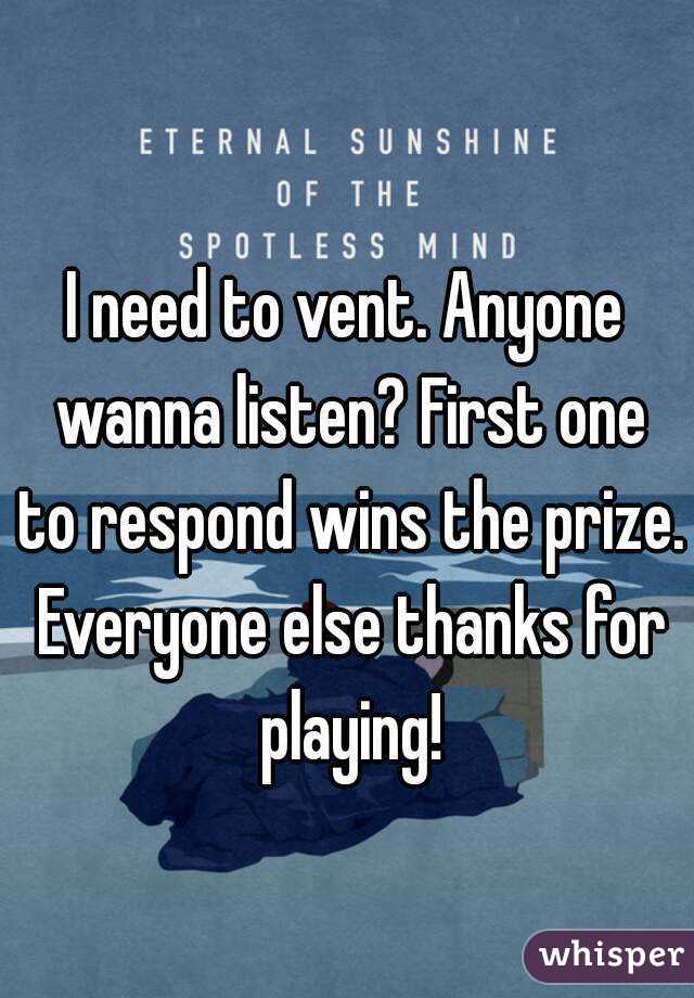 I need to vent. Anyone wanna listen? First one to respond wins the prize. Everyone else thanks for playing!