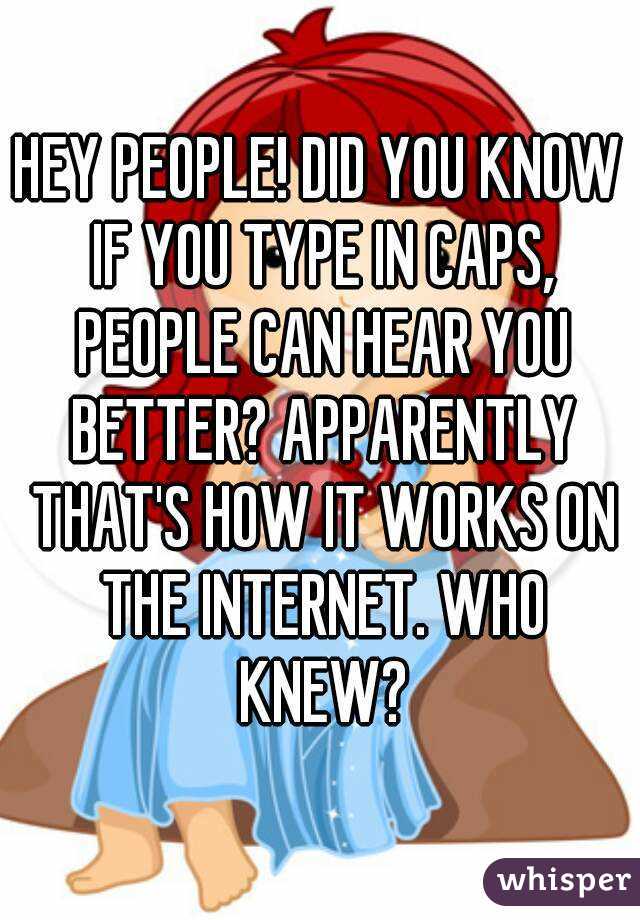 HEY PEOPLE! DID YOU KNOW IF YOU TYPE IN CAPS, PEOPLE CAN HEAR YOU BETTER? APPARENTLY THAT'S HOW IT WORKS ON THE INTERNET. WHO KNEW?
