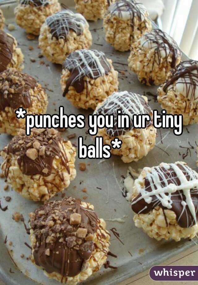 *punches you in ur tiny balls*