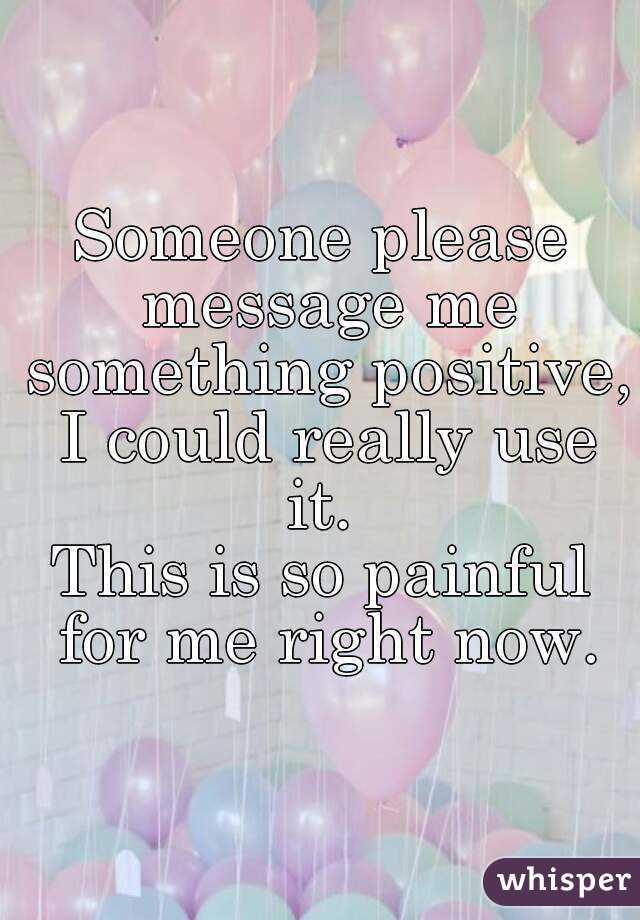 Someone please message me something positive, I could really use it. 
This is so painful for me right now.
