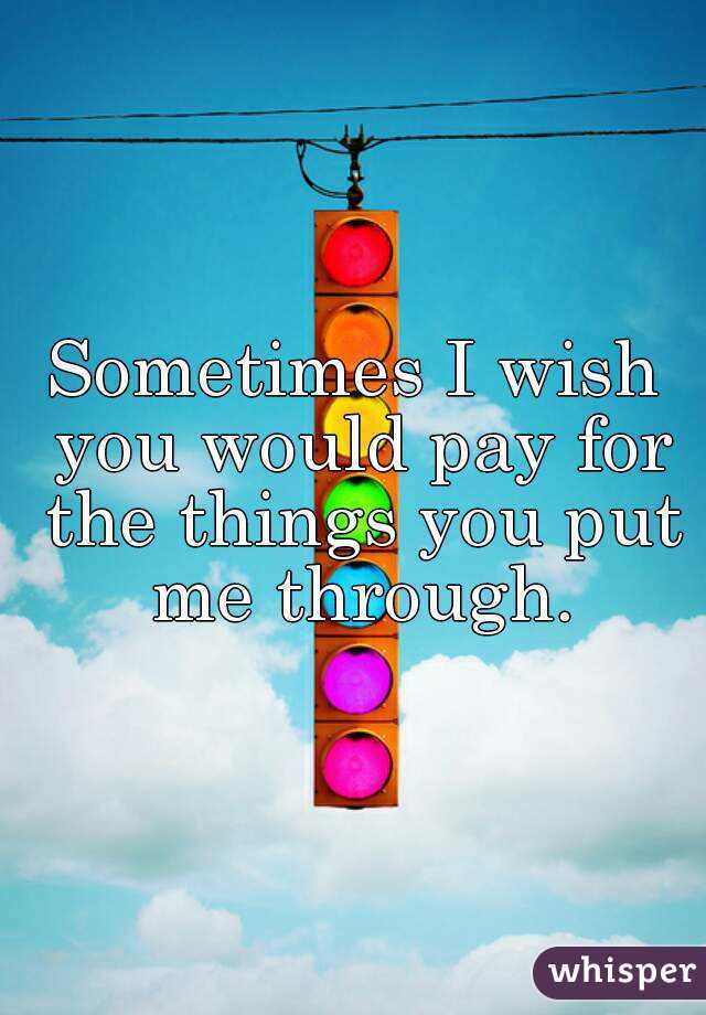 Sometimes I wish you would pay for the things you put me through.