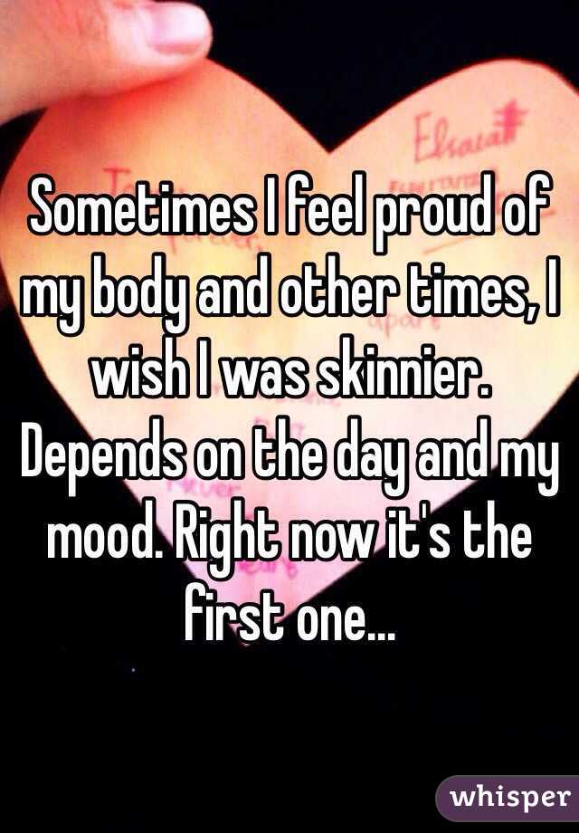 Sometimes I feel proud of my body and other times, I wish I was skinnier. Depends on the day and my mood. Right now it's the first one...