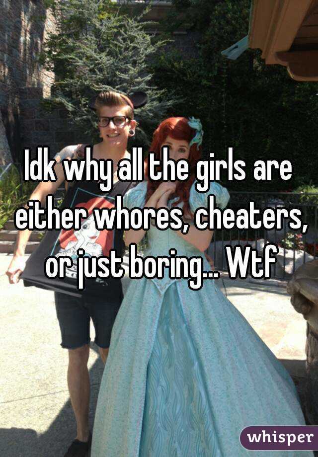 Idk why all the girls are either whores, cheaters, or just boring... Wtf